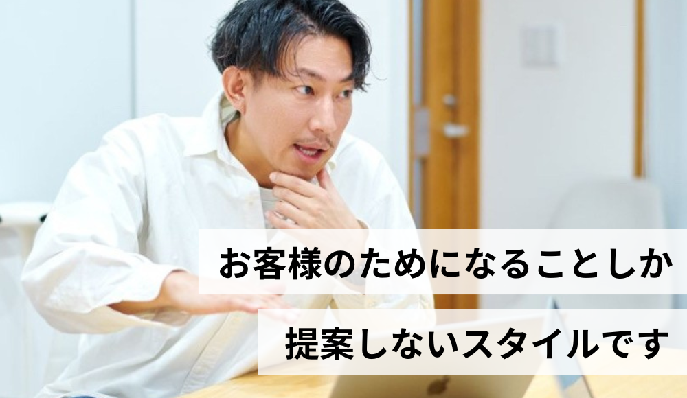 無理な押し売りはしません。本当にお客様のためになる提案しかしないスタイルです。